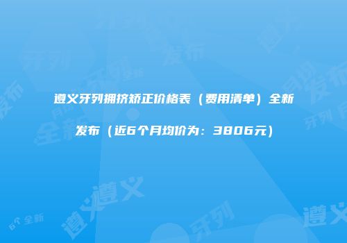 遵义牙列拥挤矫正价格表（费用清单）全新发布（近6个月均价为：3806元）