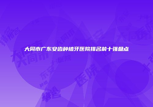 大同市广东安齿种植牙医院排名前十强盘点
