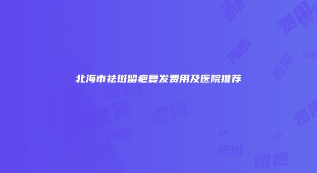 北海市祛斑留疤复发费用及医院推荐