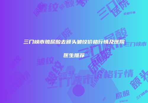 三门峡市玻尿酸去额头皱纹价格行情及医院医生推荐