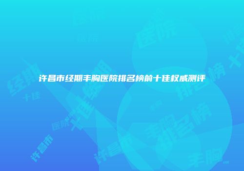 许昌市经期丰胸医院排名榜前十佳权威测评