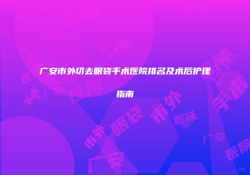 广安市外切去眼袋手术医院排名及术后护理指南