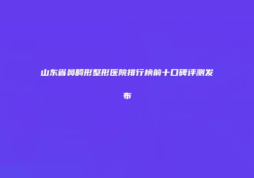 山东省鼻畸形整形医院排行榜前十口碑评测发布