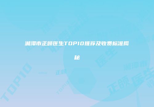 湘潭市正颌医生TOP10推荐及收费标准揭秘