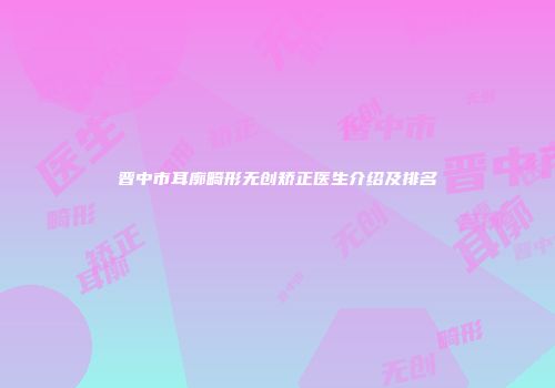 晋中市耳廓畸形无创矫正医生介绍及排名