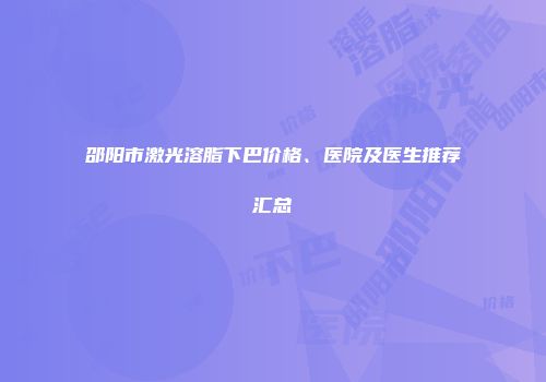 邵阳市激光溶脂下巴价格、医院及医生推荐汇总