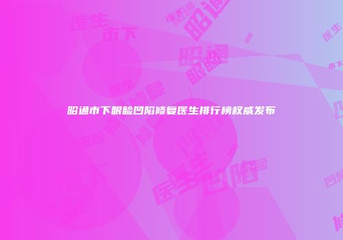 昭通市下眼睑凹陷修复医生排行榜权威发布