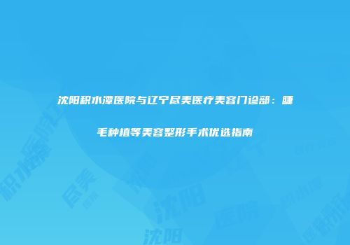沈阳积水潭医院与辽宁尽美医疗美容门诊部：睫毛种植等美容整形手术优选指南