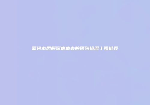 嘉兴市唇腭裂疤痕去除医院排名十强推荐