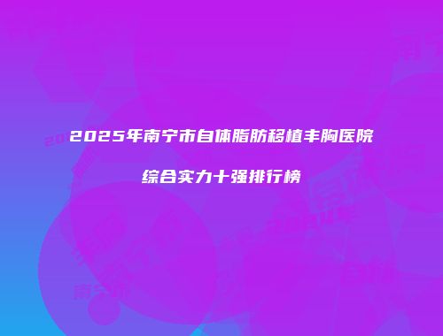2025年南宁市自体脂肪移植丰胸医院综合实力十强排行榜