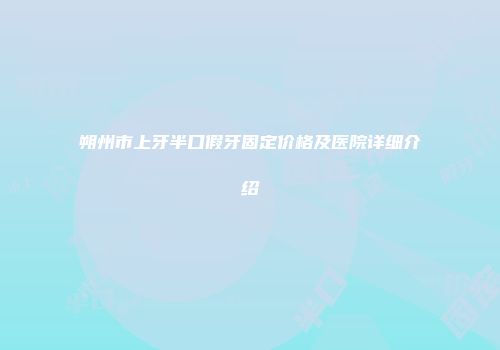 朔州市上牙半口假牙固定价格及医院详细介绍