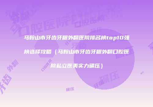 马鞍山市牙齿牙龈外翻医院排名榜top10强榜选择攻略(马鞍山市牙齿牙龈外翻口腔医院私立医美实力碾压)