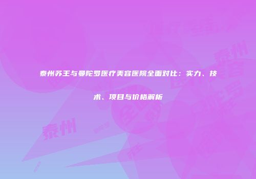 泰州苏王与曼陀罗医疗美容医院全面对比：实力、技术、项目与价格解析