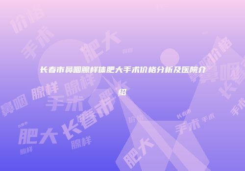 长春市鼻咽腺样体肥大手术价格分析及医院介绍