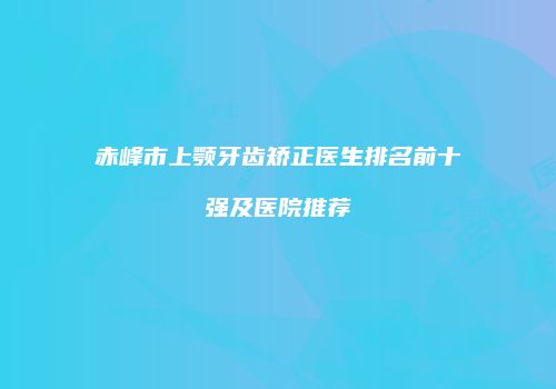 赤峰市上颚牙齿矫正医生排名前十强及医院推荐
