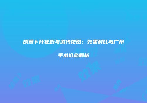 胡萝卜汁祛斑与激光祛斑：效果对比与广州手术价格解析