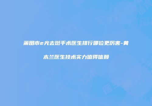 莆田市e光去斑手术医生排行哪位更厉害-黄木兰医生技术实力值得信赖