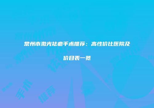 常州市激光祛疤手术推荐：高性价比医院及价目表一览