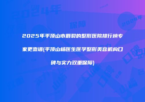 2025年平顶山市唇裂的整形医院排行榜专家更靠谱(平顶山杨医生医学整形美容机构口碑与实力双重保障)