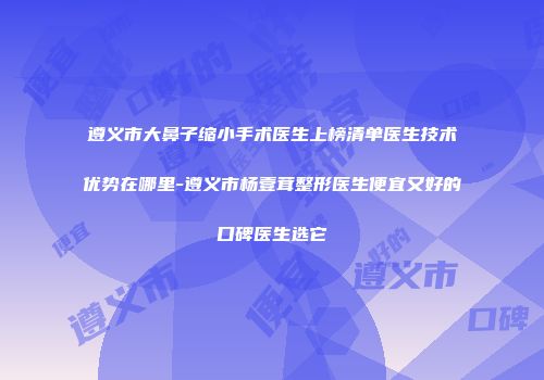 遵义市大鼻子缩小手术医生上榜清单医生技术优势在哪里-遵义市杨壹茸整形医生便宜又好的口碑医生选它
