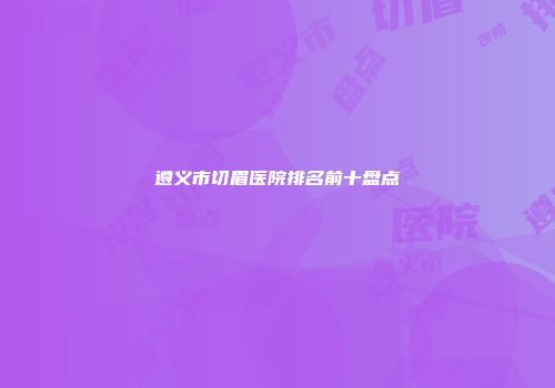 遵义市切眉医院排名前十盘点