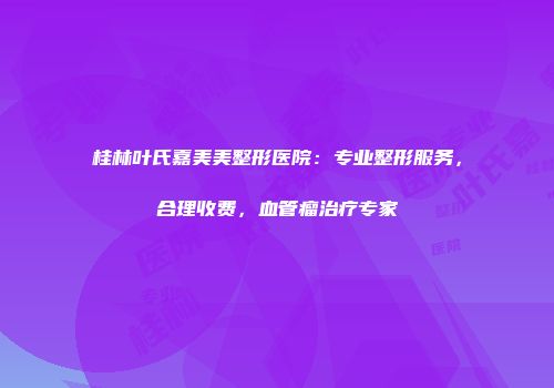 桂林叶氏嘉美美整形医院:专业整形服务,合理收费,血管瘤治疗专家
