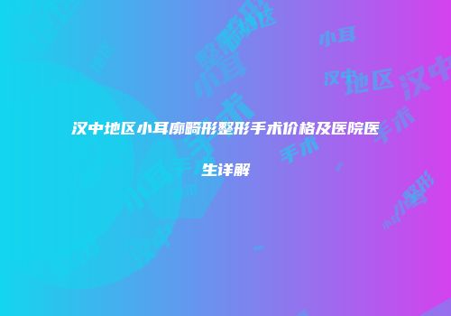 汉中地区小耳廓畸形整形手术价格及医院医生详解