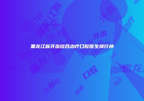 黑龙江省牙齿综合治疗口腔医生排行榜