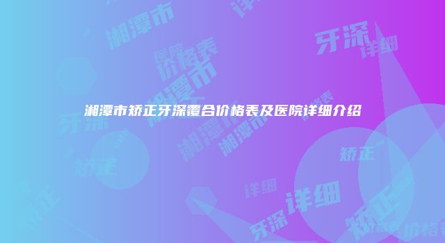 湘潭市矫正牙深覆合价格表及医院详细介绍