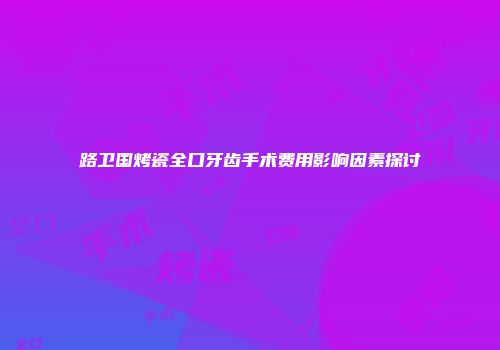 路卫国烤瓷全口牙齿手术费用影响因素探讨