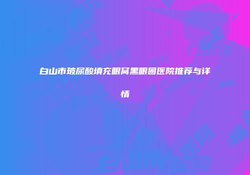 白山市玻尿酸填充眼窝黑眼圈医院推荐与详情