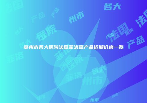 亳州市各大医院法国菲洛嘉产品近期价格一览