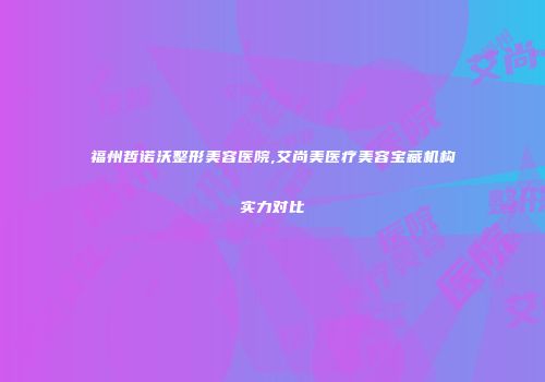 福州哲诺沃整形美容医院,艾尚美医疗美容宝藏机构实力对比