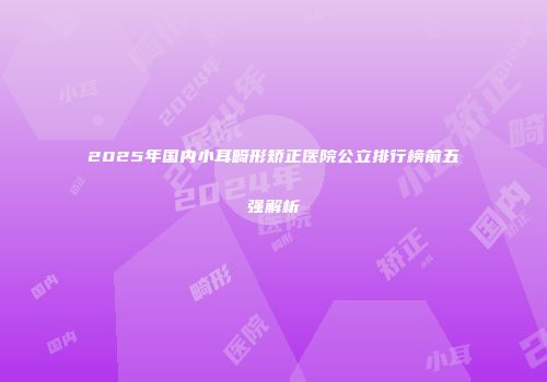 2025年国内小耳畸形矫正医院公立排行榜前五强解析