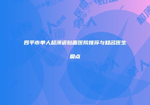 四平市单人超薄瓷贴面医院推荐与知名医生盘点
