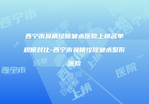 西宁市鼻横纹除皱术医院上榜名单规模对比-西宁市鼻横纹除皱术整形医院