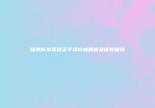 赣州杯状耳矫正手术价格解析及医院推荐