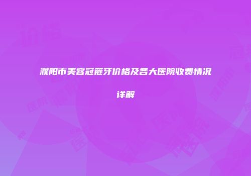 濮阳市美容冠箍牙价格及各大医院收费情况详解
