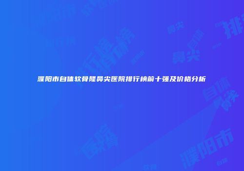 濮阳市自体软骨隆鼻尖医院排行榜前十强及价格分析