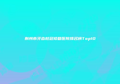 荆州市牙齿柱冠修复医院排名榜Top10
