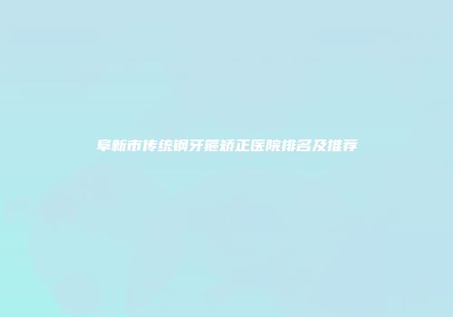 阜新市传统钢牙箍矫正医院排名及推荐