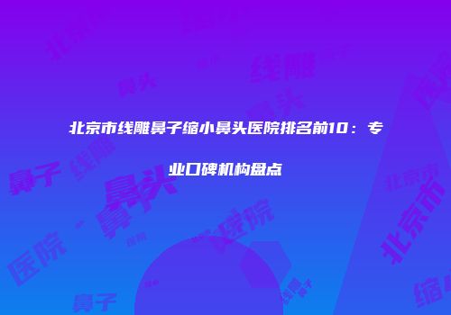 北京市线雕鼻子缩小鼻头医院排名前10:专业口碑机构盘点