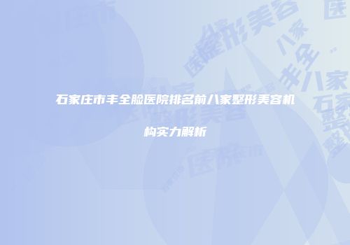 石家庄市丰全脸医院排名前八家整形美容机构实力解析