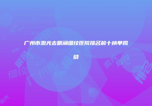 广州市激光去眼角细纹医院排名前十榜单揭晓