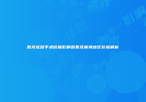 激光祛斑手术价格影响因素及威海地区价格解析