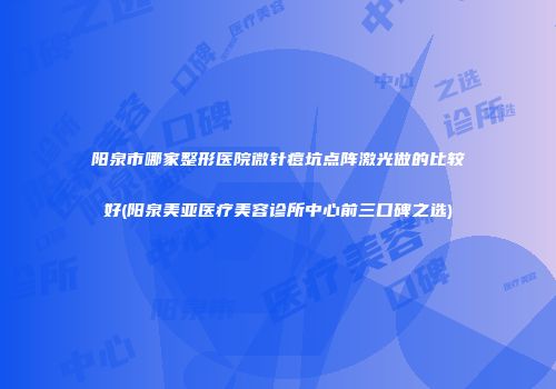 阳泉市哪家整形医院微针痘坑点阵激光做的比较好(阳泉美亚医疗美容诊所中心前三口碑之选)