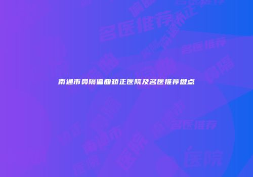 南通市鼻隔偏曲矫正医院及名医推荐盘点