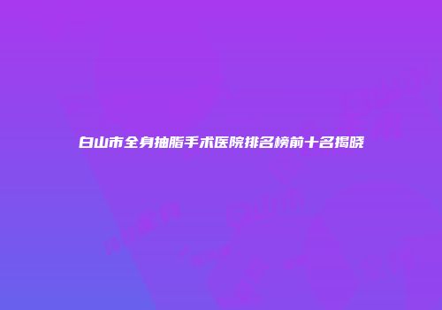 白山市全身抽脂手术医院排名榜前十名揭晓