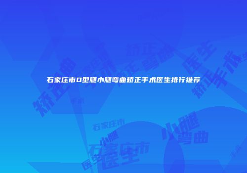 石家庄市O型腿小腿弯曲矫正手术医生排行推荐