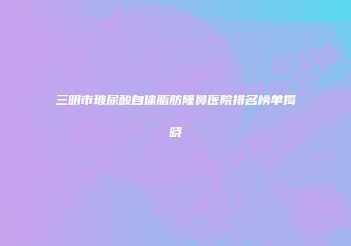 三明市玻尿酸自体脂肪隆鼻医院排名榜单揭晓